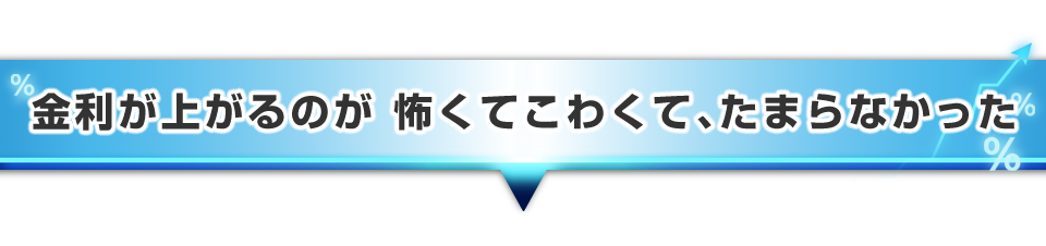 ▼金利が上がるのが怖くて、怖くてたまらなかった