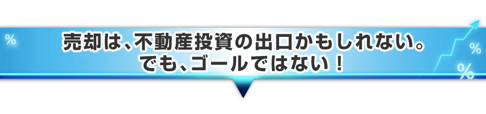 ▼売却は、不動産投資の出口かもしれない。でも、ゴールではない!