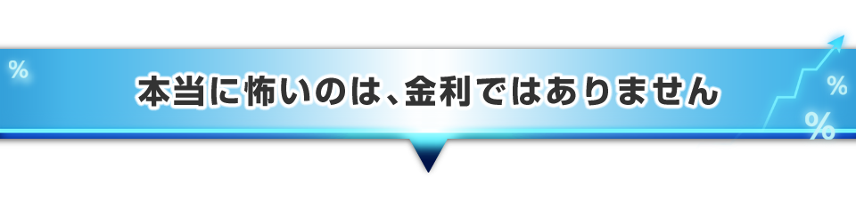 ▼本当に怖いのは、金利ではありません