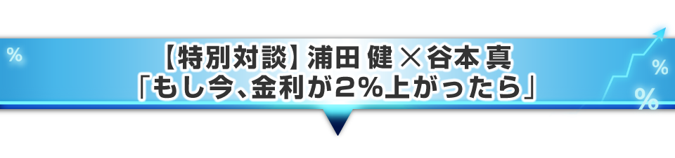 ▼【特別対談】浦田 健 × 谷本 真「もし今、金利が2%上がったら」