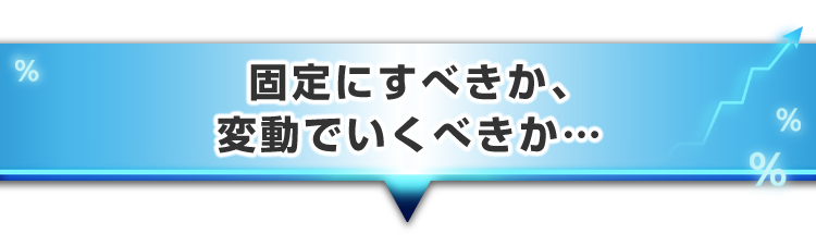 ▼固定にすべきか、変動でいくべきか・・・