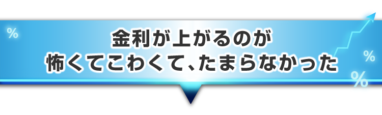 ▼金利が上がるのが怖くて、怖くてたまらなかった