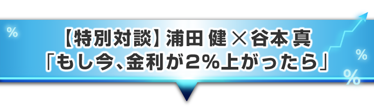 ▼【特別対談】浦田 健 × 谷本 真「もし今、金利が2%上がったら」