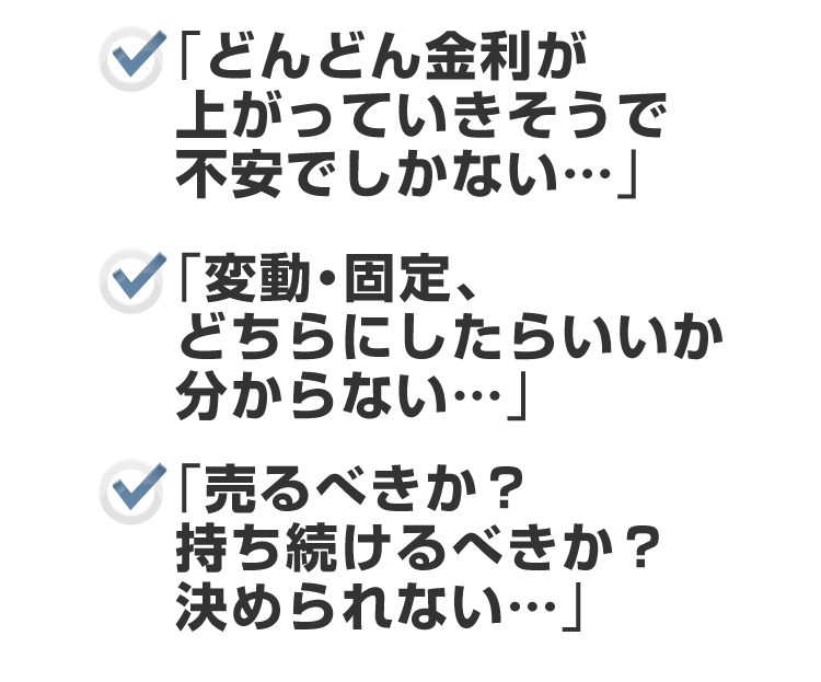 ●「どんどん金利が上がっていきそうで不安でしかない・・・」●「変動・固定、どちらにしたらいいか分からない・・・」●「売るべきか?持ち続けるべきか?決められない・・・」