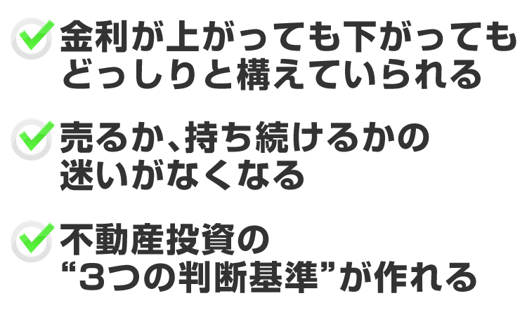 ●金利が上がっても下がっても、どっしりと構えていられる●売るか、持ち続けるかの迷いがなくなる●不動産投資の3つの判断基準が作れる