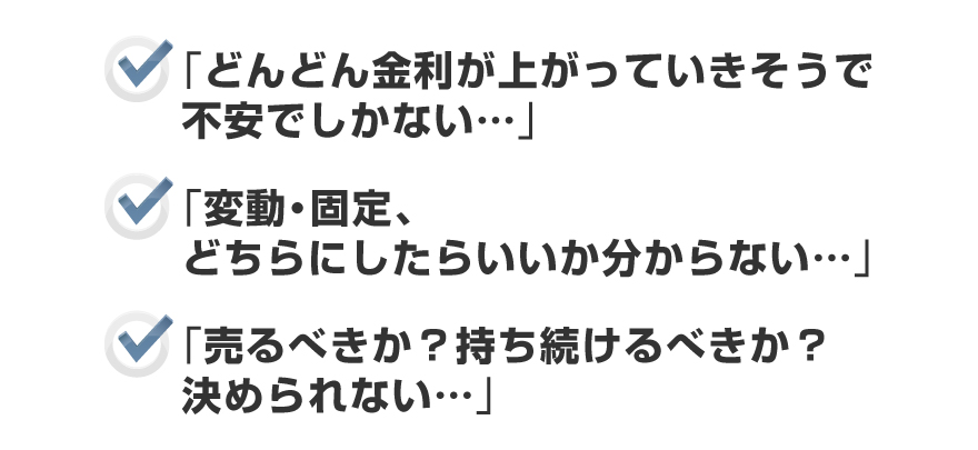 ●「どんどん金利が上がっていきそうで不安でしかない・・・」●「変動・固定、どちらにしたらいいか分からない・・・」●「売るべきか?持ち続けるべきか?決められない・・・」