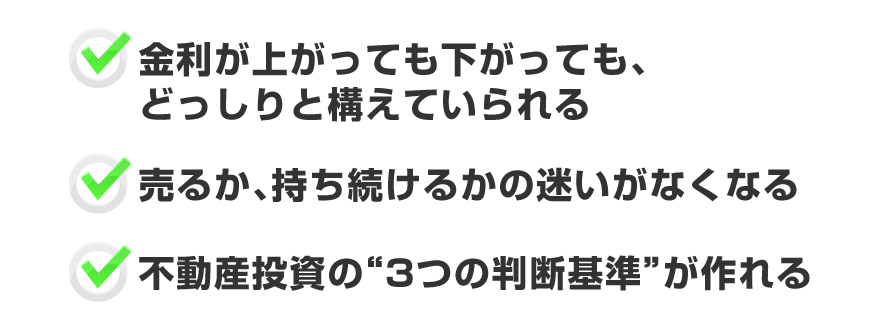 ●金利が上がっても下がっても、どっしりと構えていられる●売るか、持ち続けるかの迷いがなくなる●不動産投資の3つの判断基準が作れる