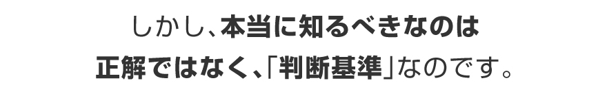 しかし、本当に知るべきなのは、正解ではなく、「判断基準」なのです。