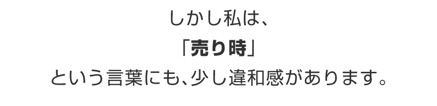 しかし私は、「売り時」という言葉にも、少し違和感があります。
