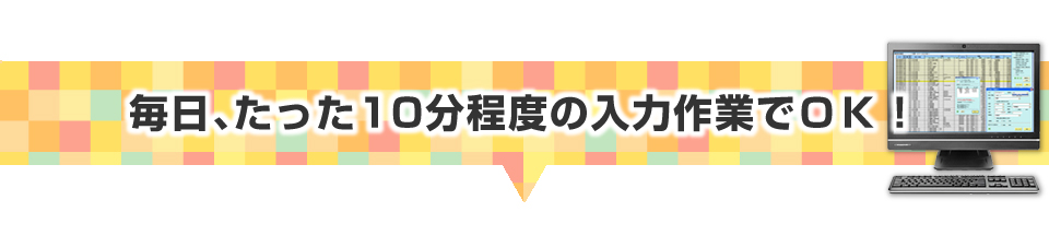 ▼毎日、たった１０分程度の入力作業でＯＫ！