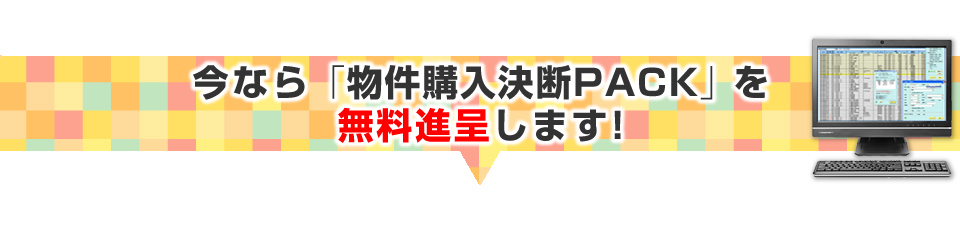 ▼今だけの特典！「物件購入決断PACK」を進呈します！