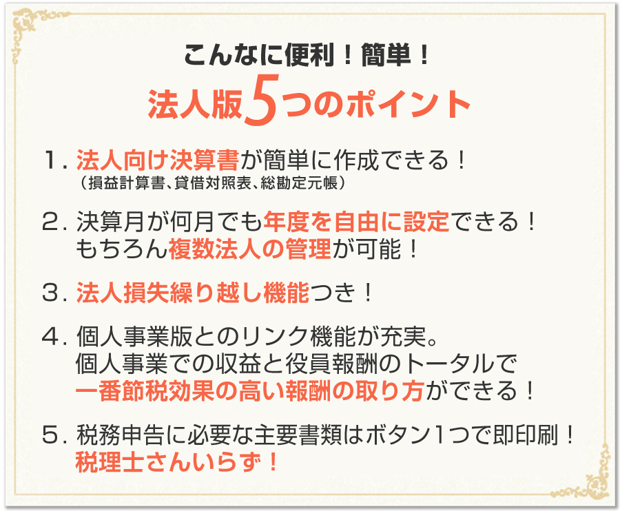 こんなに便利！簡単！法人版５つのポイント：1.法人向け決済書が簡単に作成できる！（損益計算所、貸借対照表、総勘定元帳）2.決済月が何月でも年度を自由に設定できる！3.法人損失繰り越し機能つき！4.個人事業版とのリンク機能が充実！（個人事業での収益と役員報酬のトータルで一番節税効果の高い報酬の取り方ができる）5.確定申告に必要な書類はボタン1つで即印刷！（税理士さんいらず）