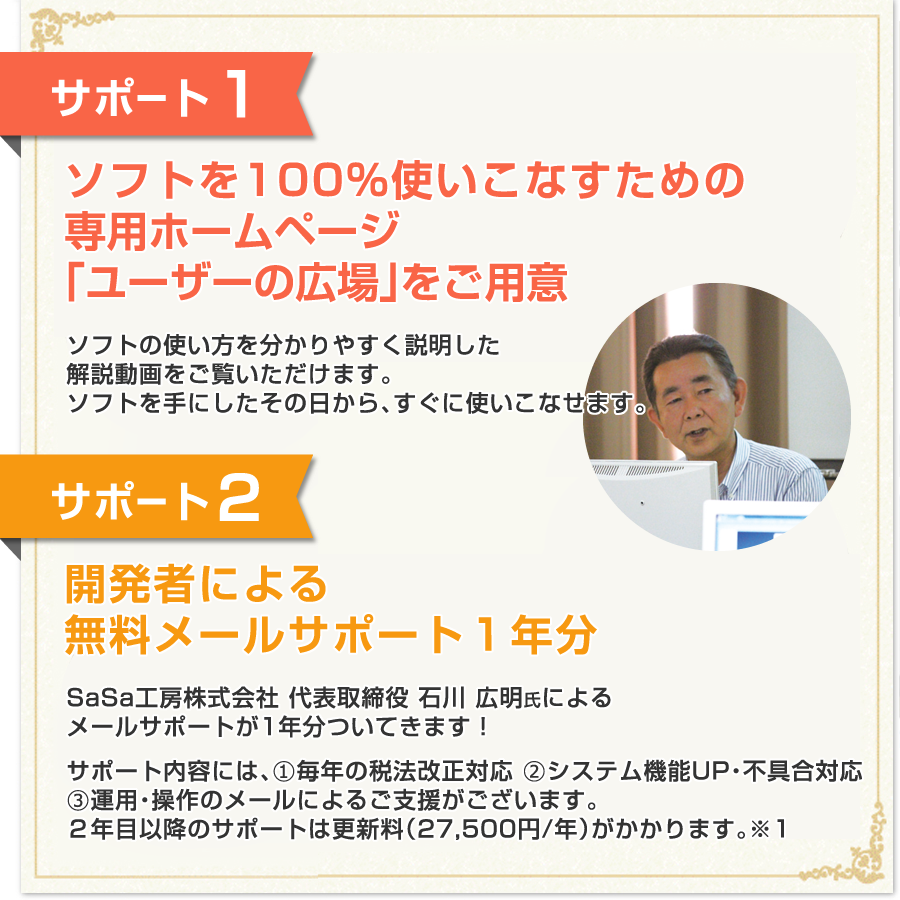 特典１：100％使いこなすためのHow To解説…DVD 1枚（約120分）特典２：開発者による無料メールサポート１年分／サポート内容には、（１）毎年の税法改正対応（２）システム機能UP・不具合対応（３）運用・操作のメールによるご支援がございます。