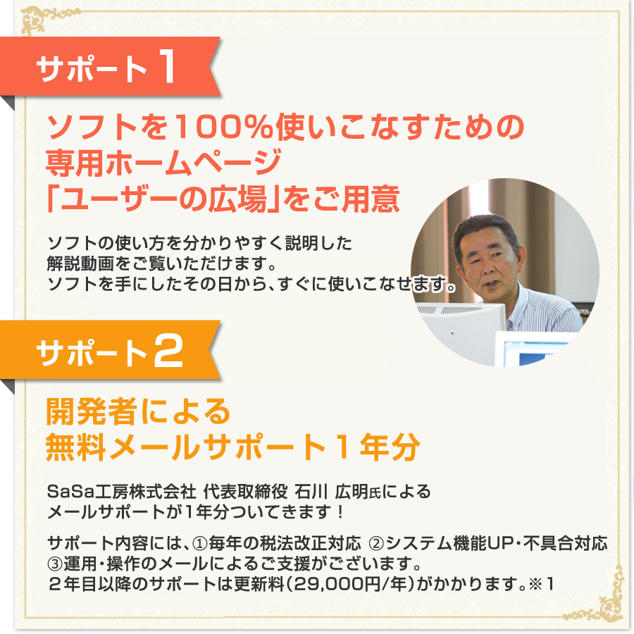 【サポート1】ソフトを100%使いこなすための専用ホームページ/ソフトの使い方を分かりやすく説明した解説動画をご覧いただけます。ソフトを手にしたその日から、すぐに使いこなせます。【サポート2】開発者による無料メールサポート1年分/SaSa工房株式会社 代表取締役 石川 広明氏によるメールサポートが1年分ついてきます!/サポート内容には、①毎年の税法改正対応 ②システム機能UP・不具合対応
③運用・操作のメールによるご支援がございます。2年目以降のサポートは更新料(29,000円/年)がかかります。※1