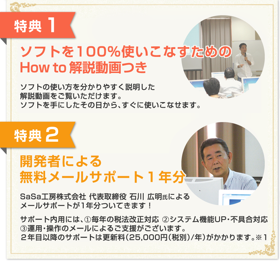 特典1:100%使いこなすためのHow To解説…DVD 1枚(約120分)特典2:開発者による無料メールサポート1年分/サポート内容には、(1)毎年の税法改正対応(2)システム機能UP・不具合対応(3)運用・操作のメールによるご支援がございます。
