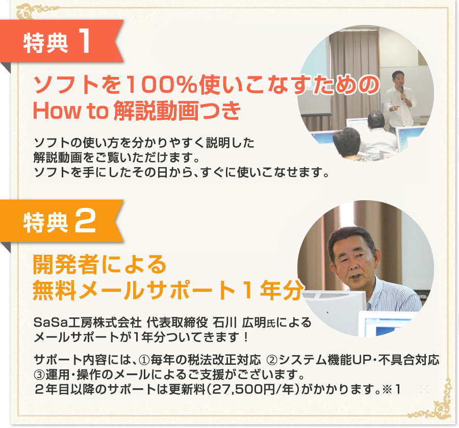 特典１：100％使いこなすためのHow To解説…DVD 1枚（約120分）特典２：開発者による無料メールサポート１年分／サポート内容には、（１）毎年の税法改正対応（２）システム機能UP・不具合対応（３）運用・操作のメールによるご支援がございます。