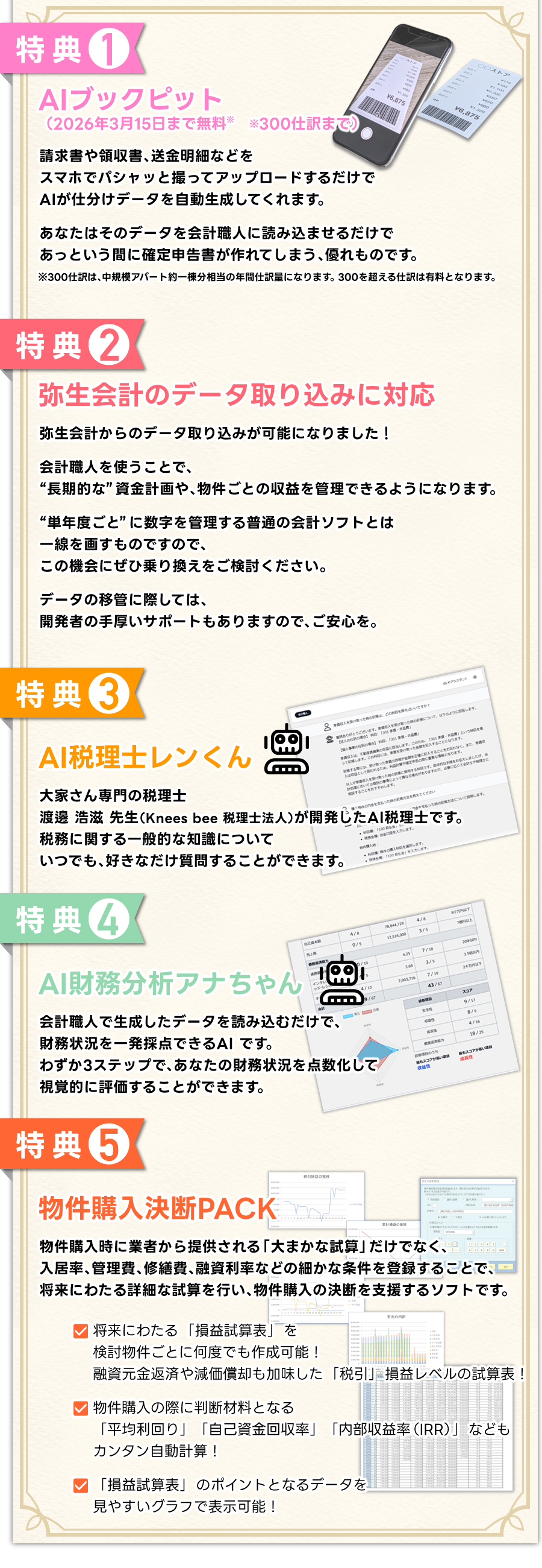 【1】【AIブックピット】（2026年3月15日まで無料）（※300仕訳まで）請求書や領収書、送金明細などをスマホでパシャッと撮ってアップロードするだけで、AIが仕分けデータを自動生成してくれます。あなたはそのデータを会計職人に読み込ませるだけで、あっという間に確定申告書が作れてしまう、優れものです。※300仕訳は、中規模アパート約一棟分相当の年間仕訳量になります。300を超える仕訳は有料となります。
【2】【弥生会計のデータ取り込みに対応】弥生会計からのデータ取り込みが可能になりました！会計職人を使うことで、“長期的な”資金計画や物件ごとの収益を管理できるようになります“単年度ごと”に数字を管理する普通の会計ソフトとは一線を画すものですので、この機会にぜひ乗り換えをご検討ください。データの移管に際しては、開発者の手厚いサポートもありますので、ご安心を。【3】【AI税理士レンくん】
大家さん専門の税理士・渡邊浩滋先生（Knees bee 税理士法人）が開発したAI税理士です。税務に関する一般的な知識についていつでも、好きなだけ質問することができます。【4】【AI財務分析アナちゃん】会計職人で生成したデータを読み込むだけで、財務状況を一発採点できるAI です。わずか3ステップで、あなたの財務状況を点数化して視覚的に評価することができます。【5】【物件購入決断PACK】物件購入時に業者から提供される「大まかな試算」だけでなく、入居率、管理費、修繕費、融資利率などの細かな条件を登録することで、将来にわたる詳細な試算を行い、物件購入の決断を支援するソフトです。■将来にわたる「損益試算表」を検討物件ごとに何度でも作成可能!融資元金返済や減価償却も加味した「税引」損益レベルの試算表！■物件購入の際に判断材料となる「平均利回り」「自己資金回収率」「内部収益率(IRR)」などもカンタン自動計算！■「損益試算表」のポイントとなるデータを見やすいグラフで表示可能！