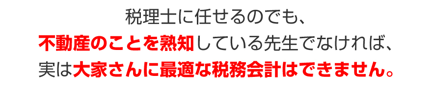 税理士に任せるのでも、不動産のことを熟知している先生でなければ、実は大家さんに最適な税務会計はできません。