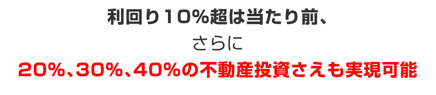 利回り10％超は当たり前、更に20％、30％、40％の不動産投資さえも実現可能