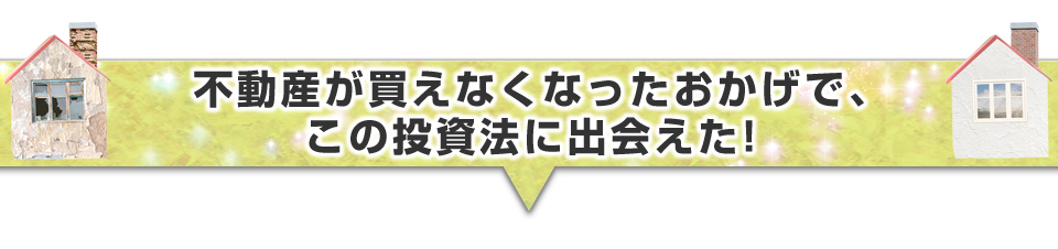 ▼不動産が買えなくなったおかげで、この投資法に出会えた！