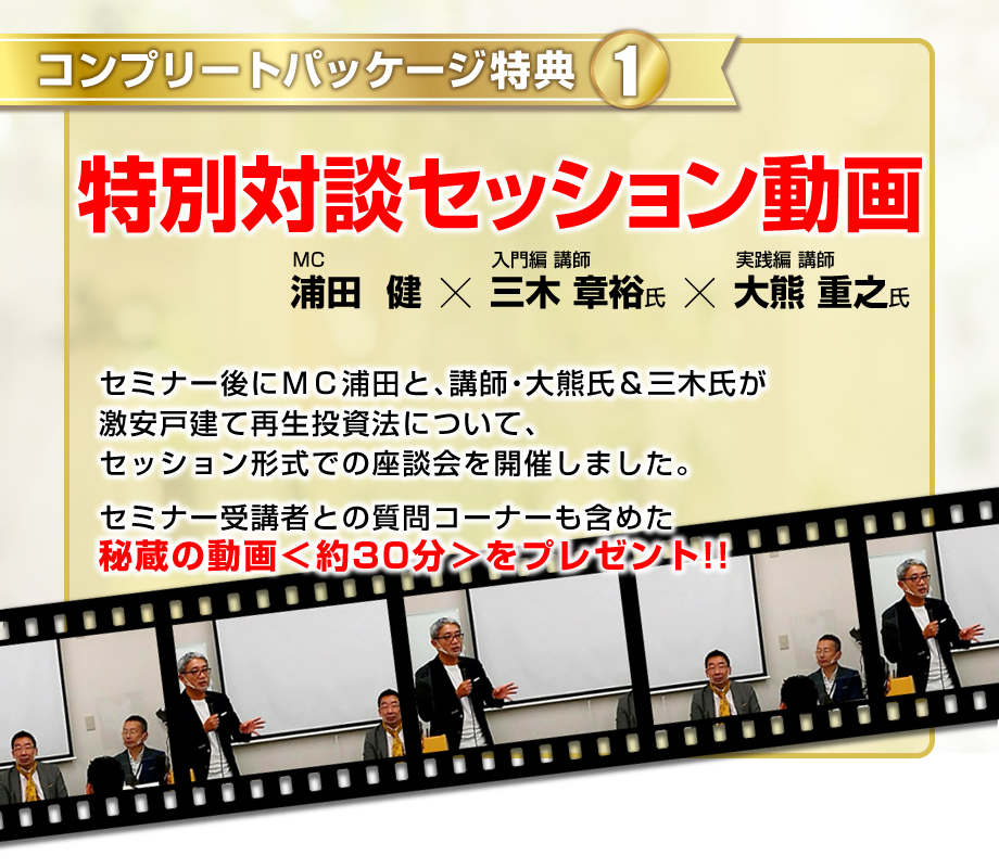 コンプリートパッケージ特典【1】ＭＣ浦田と大熊氏と三木氏の特別対談／セミナー後にＭＣ浦田が激安戸建て再生投資法について、講師二人とセッション形式での座談会を開催しました。セミナー受講者との質問コーナーも含めた秘蔵の動画＜約30分＞をプレゼント。