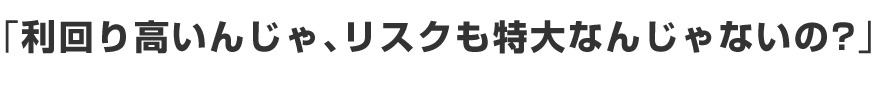 「利回り高いんじゃ、リスクも特大なんじゃないの？」