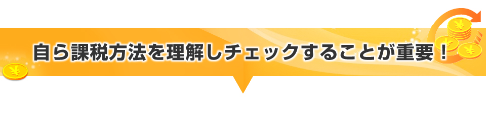 自ら課税方法を理解しチェックすることが重要！