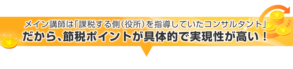 ▼メイン講師は「課税する側（役所）を指導していたコンサルタント」だから、節税ポイントが具体的で実現性が高い！