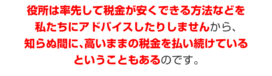 役所は率先して税金が安くできる方法などを、私たちにアドバイスしたりしませんから、知らぬ間に、高いままの税金を払い続けているということもあるのです。