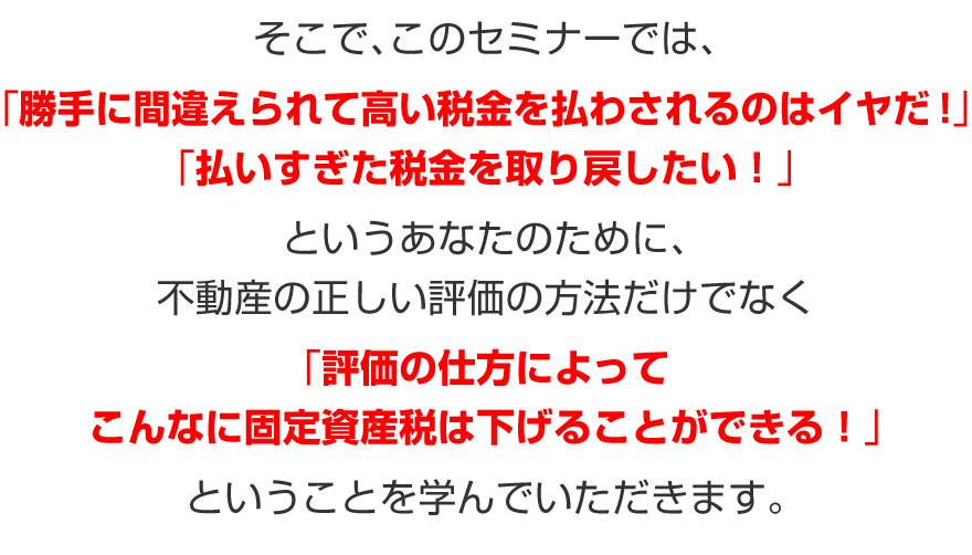 そこで、このセミナーでは、「勝手に間違えられて高い税金を払わされるのはイヤだ!」
「払いすぎた税金を取り戻したい!」というあなたのために、不動産の正しい評価の方法だけでなく、「評価の仕方によってこんなに固定資産税は下げることができる!」ということを学んでいただきます。