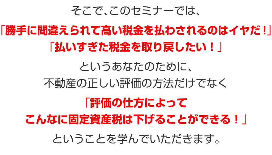 そこで、このセミナーでは、「勝手に間違えられて高い税金を払わされるのはイヤだ！」
「払いすぎた税金を取り戻したい！」というあなたのために、不動産の正しい評価の方法だけでなく、「評価の仕方によってこんなに固定資産税は下げることができる！」ということを学んでいただきます。