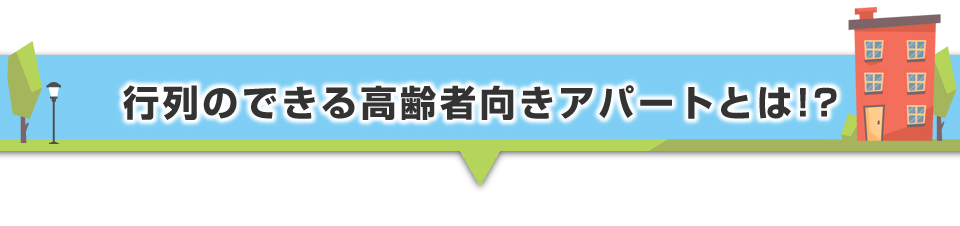 ▼行列のできる高齢者向きアパートとは！？