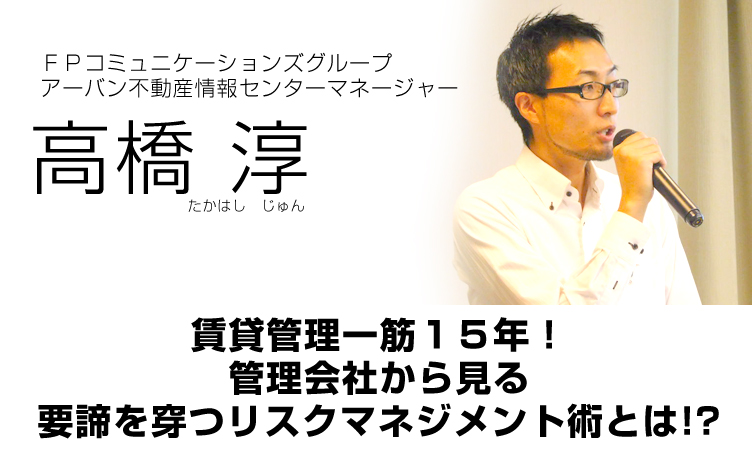 ＦＰコミュニケーションズグループアーバン不動産情報センターマネージャー／高橋淳／賃貸管理一筋１５年！ <br />
管理会社から見る要諦を穿つリスクマネジメント術とは！？