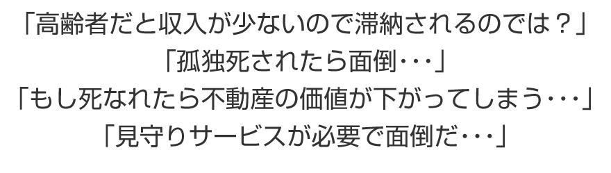 「高齢者だと収入が少ないので滞納されるのでは？「孤独死されたら面倒・・・」「もし死なれたら不動産の価値が下がってしまう・・・」「見守りサービスが必要で面倒だ・・・」