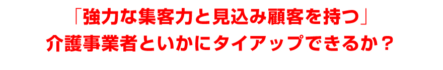 「強力な集客力と見込み顧客を持つ」介護事業者といかにタイアップできるか？