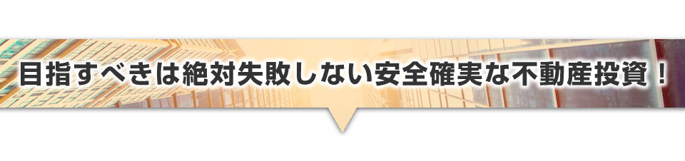 ▼目指すべきは絶対失敗しない安全確実な不動産投資！