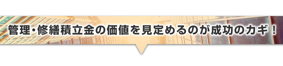 ▼管理・修繕積立金の価値を見定めるのが成功のカギ！