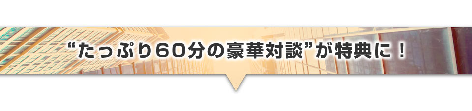 ▼今だけ“たっぷり60分の豪華対談”特典!