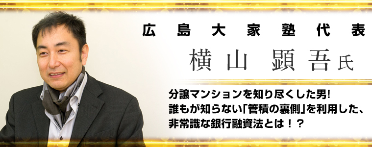 横山顕吾／広島大家塾代表／分譲マンションを知り尽くした男！誰もが知らない「管積の裏側」を利用した、非常識な銀行融資法とは！？