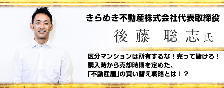 後藤聡志／きらめき不動産株式会社代表取締役／区分マンションは所有するな！売って儲けろ！購入時から売却時期を定めた、「不動産屋」の買い替え戦略とは！？