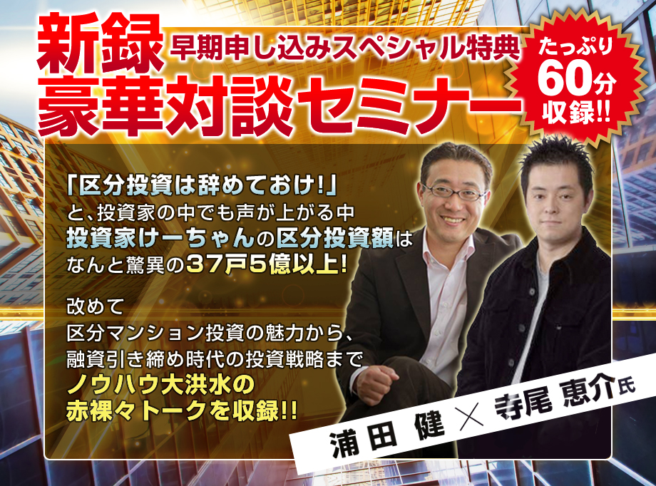 早期申込スペシャル特典/浦田健×寺尾恵介/新録対談セミナー/「区分投資は辞めておけ!」と投資家の中でも声が上がる中、投資家けーちゃんの区分投資額は、なんと驚異の37戸5億以上!改めて区分マンション投資の魅力から、融資引き締め時代の投資戦略までノウハウ大洪水の赤裸々トークを収録!