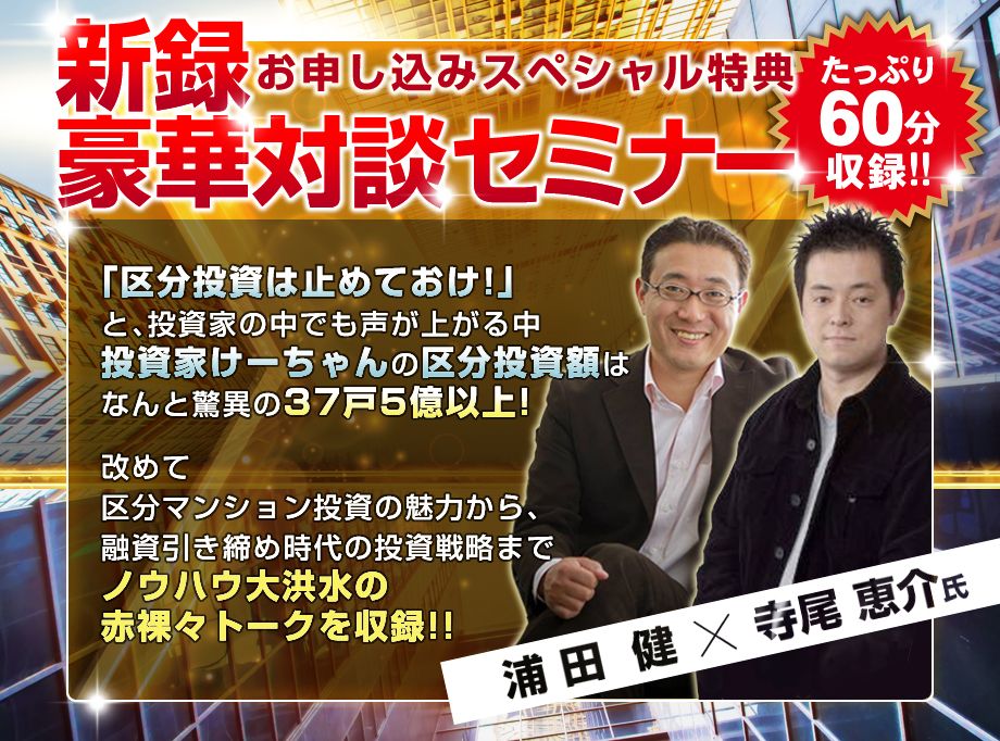 早期申込スペシャル特典／浦田健×寺尾恵介／新録対談セミナー／「区分投資は辞めておけ！」と投資家の中でも声が上がる中、投資家けーちゃんの区分投資額は、なんと驚異の３７戸５億以上！改めて区分マンション投資の魅力から、融資引き締め時代の投資戦略までノウハウ大洪水の赤裸々トークを収録！