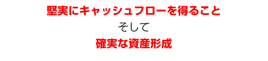 堅実にキャッシュフローを得ることそして確実な資産形成