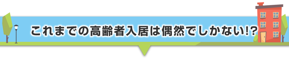 ▼これまでの高齢者入居は偶然でしかない!?