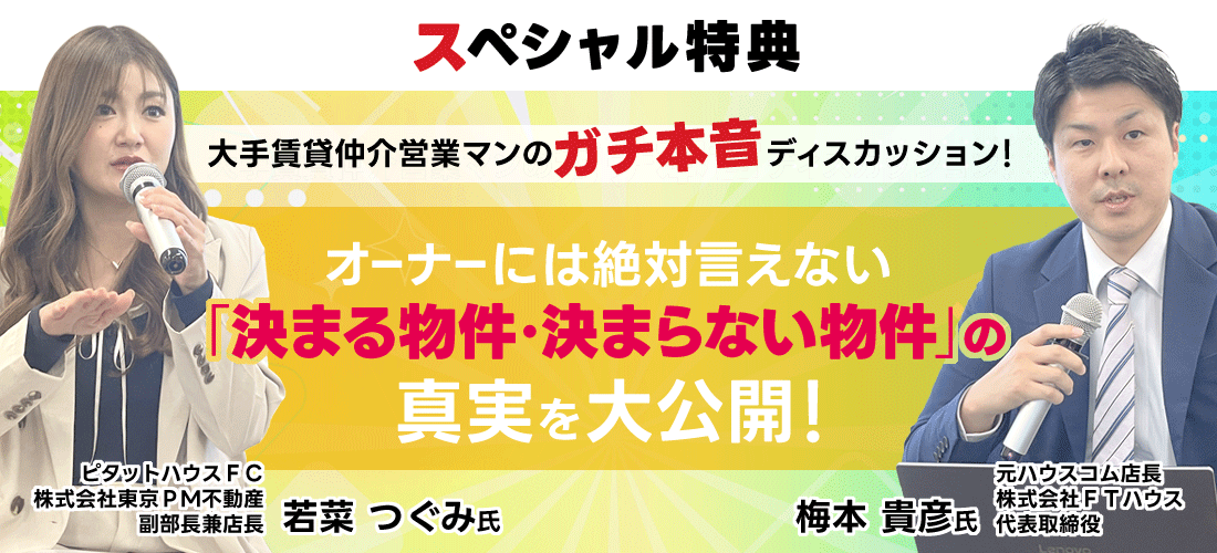 「スペシャル特典／大手賃貸仲介営業マンのガチ本音ディスカッション！オーナーには絶対言えない、「決まる物件・決まらない物件」の真実を大公開！／元ハウスコム店長・株式会社ＦＴハウス・代表取締役＿梅本貴彦／ピタットハウスＦＣ・株式会社東京ＰＭ不動産・副部長兼店長・若菜つぐみ