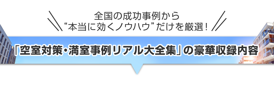 ▼＼全国の成功事例から“本当に効くノウハウ”だけを厳選！／『空室対策・満室事例リアル大全集』の豪華収録内容