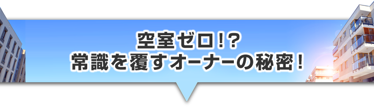 ▼空室ゼロ！？常識を覆すオーナーの秘密！
