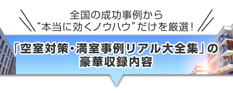 ▼＼全国の成功事例から“本当に効くノウハウ”だけを厳選！／『空室対策・満室事例リアル大全集』の豪華収録内容