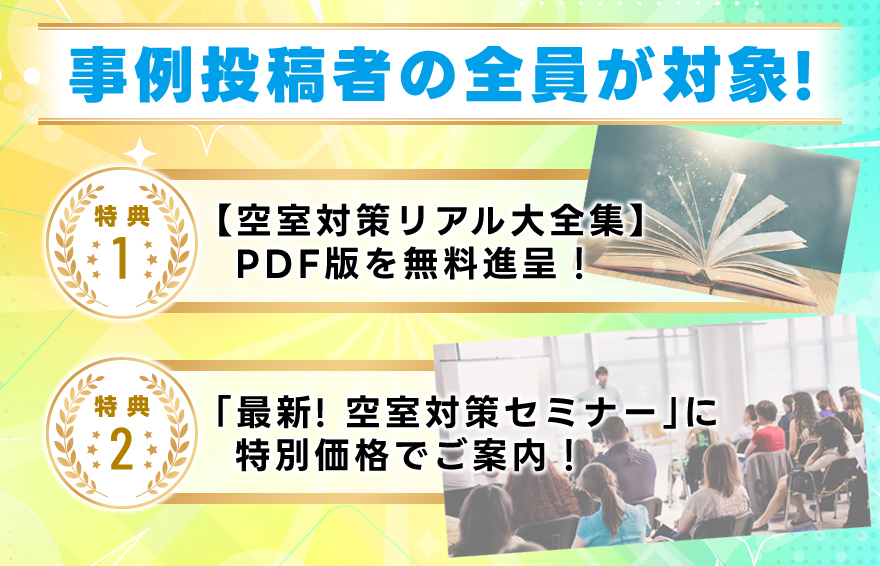 事例投稿者の全員が対象！／特典１・【空室対策リアル大全集】ＰＤＦ版を無料進呈！／特典２・最新！「空室対策セミナー」に特別価格でご案内！