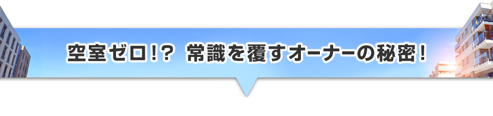 ▼空室ゼロ!?常識を覆すオーナーの秘密!
